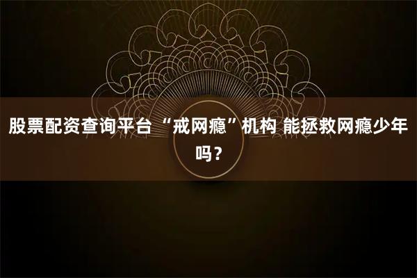 股票配资查询平台 “戒网瘾”机构 能拯救网瘾少年吗？