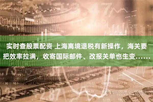 实时查股票配资 上海离境退税有新操作，海关要把效率拉满，收寄国际邮件、改报关单也生变……