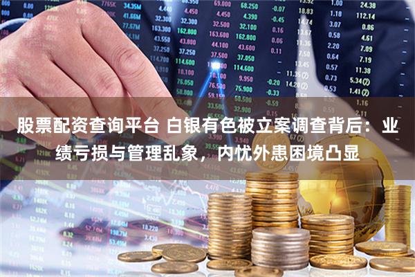 股票配资查询平台 白银有色被立案调查背后：业绩亏损与管理乱象，内忧外患困境凸显