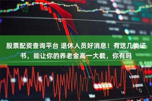 股票配资查询平台 退休人员好消息！有这几类证书，能让你的养老金高一大截，你有吗