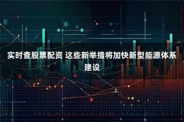 实时查股票配资 这些新举措将加快新型能源体系建设
