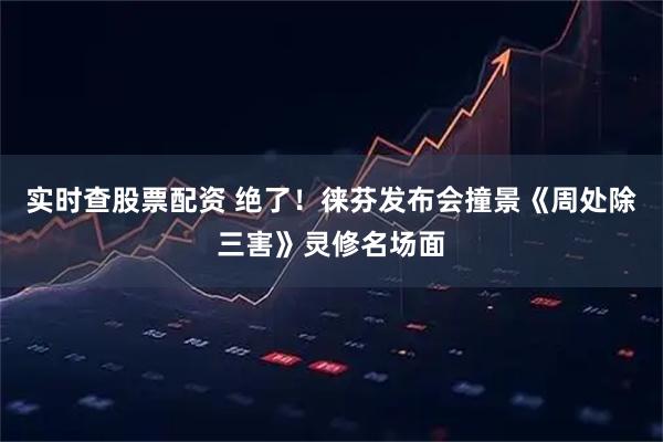 实时查股票配资 绝了！徕芬发布会撞景《周处除三害》灵修名场面