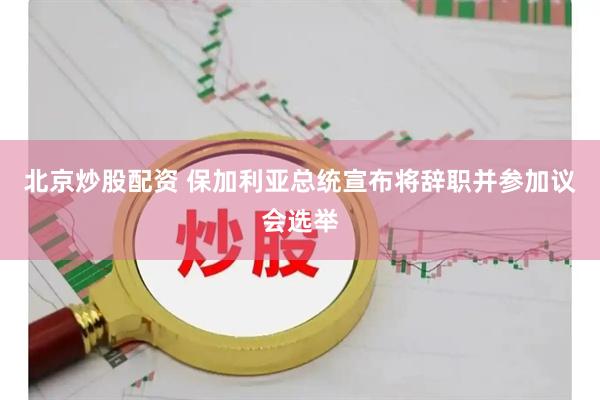 北京炒股配资 保加利亚总统宣布将辞职并参加议会选举