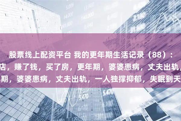 股票线上配资平台 我的更年期生活记录（88）：72年生，52岁，开早餐店，赚了钱，买了房，更年期，婆婆患病，丈夫出轨，一人独撑抑郁，失眠到天亮