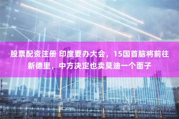 股票配资注册 印度要办大会，15国首脑将前往新德里，中方决定也卖莫迪一个面子