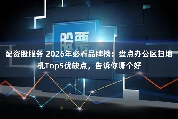 配资股服务 2026年必看品牌榜：盘点办公区扫地机Top5优缺点，告诉你哪个好