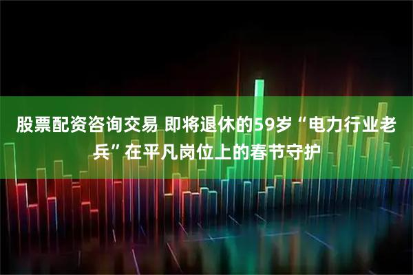 股票配资咨询交易 即将退休的59岁“电力行业老兵”在平凡岗位上的春节守护
