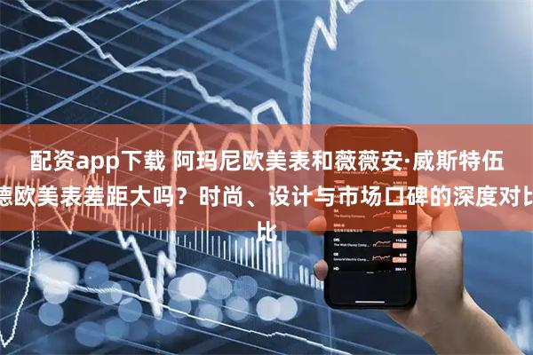 配资app下载 阿玛尼欧美表和薇薇安·威斯特伍德欧美表差距大吗？时尚、设计与市场口碑的深度对比
