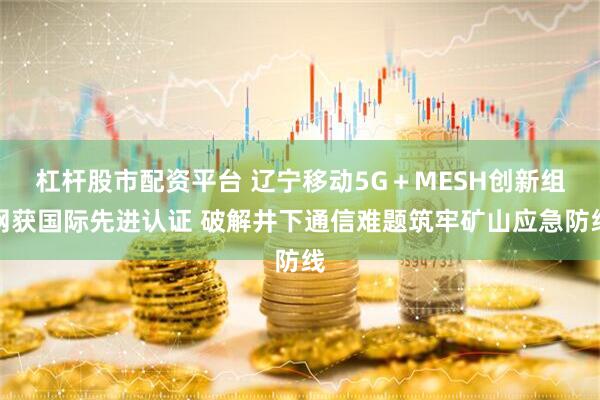 杠杆股市配资平台 辽宁移动5G+MESH创新组网获国际先进认证 破解井下通信难题筑牢矿山应急防线