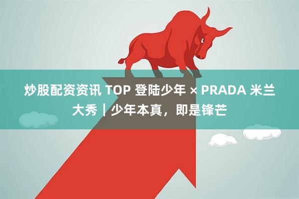 炒股配资资讯 TOP 登陆少年 × PRADA 米兰大秀｜少年本真，即是锋芒