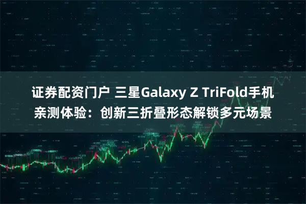 证券配资门户 三星Galaxy Z TriFold手机亲测体验:创新三折叠形态解锁多元场景