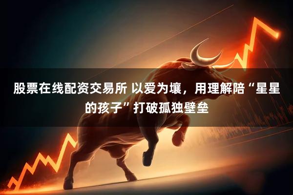 股票在线配资交易所 以爱为壤,用理解陪“星星的孩子”打破孤独壁垒