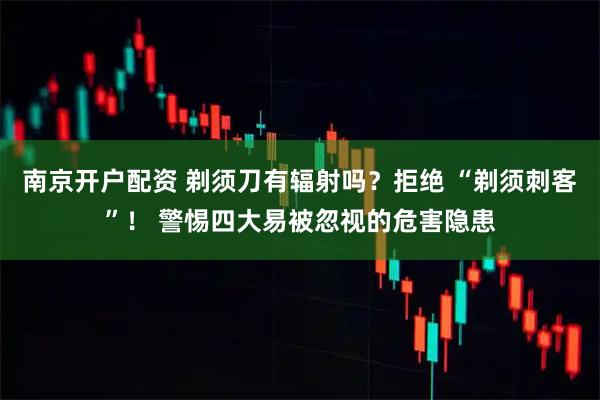 南京开户配资 剃须刀有辐射吗？拒绝 “剃须刺客”！ 警惕四大易被忽视的危害隐患