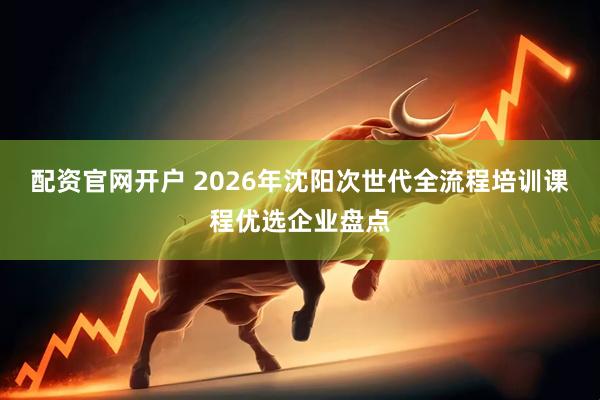配资官网开户 2026年沈阳次世代全流程培训课程优选企业盘点