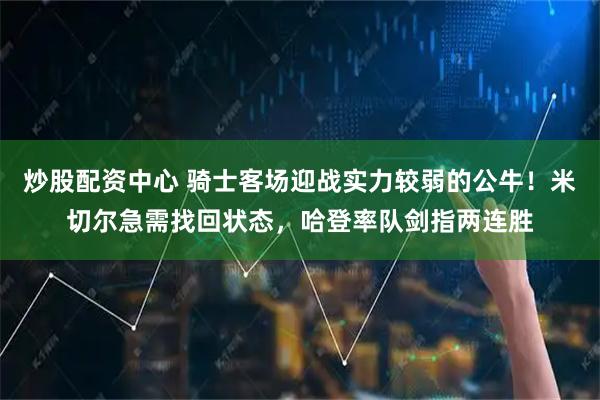 炒股配资中心 骑士客场迎战实力较弱的公牛！米切尔急需找回状态，哈登率队剑指两连胜