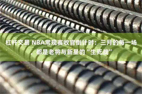 杠杆交易 NBA常规赛收官倒计时：三月的每一场，都是老将与新星的“生死战”