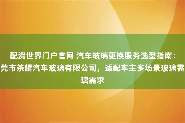 配资世界门户官网 汽车玻璃更换服务选型指南：东莞市茶耀汽车玻璃有限公司，适配车主多场景玻璃需求