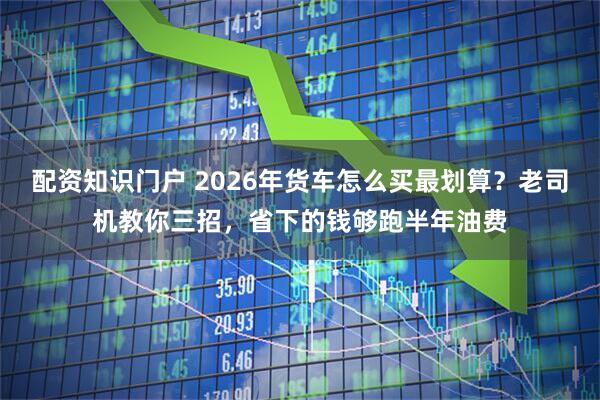 配资知识门户 2026年货车怎么买最划算？老司机教你三招，省下的钱够跑半年油费