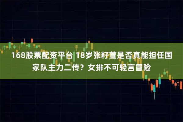 168股票配资平台 18岁张籽萱是否真能担任国家队主力二传？女排不可轻言冒险
