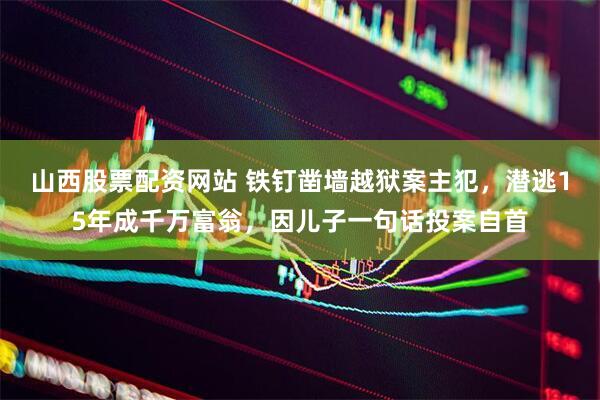 山西股票配资网站 铁钉凿墙越狱案主犯，潜逃15年成千万富翁，因儿子一句话投案自首