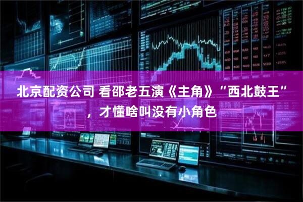 北京配资公司 看邵老五演《主角》“西北鼓王”，才懂啥叫没有小角色