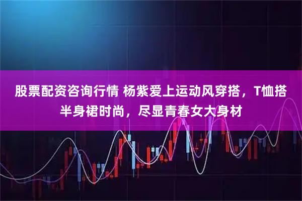 股票配资咨询行情 杨紫爱上运动风穿搭，T恤搭半身裙时尚，尽显青春女大身材