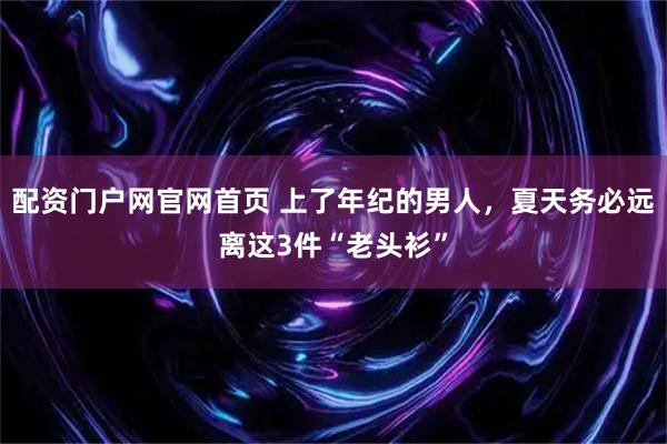配资门户网官网首页 上了年纪的男人，夏天务必远离这3件“老头衫”