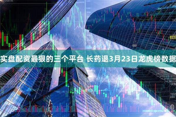实盘配资最狠的三个平台 长药退3月23日龙虎榜数据