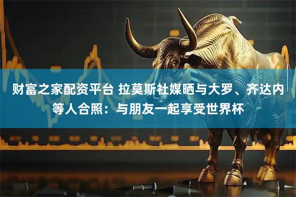 财富之家配资平台 拉莫斯社媒晒与大罗、齐达内等人合照：与朋友一起享受世界杯