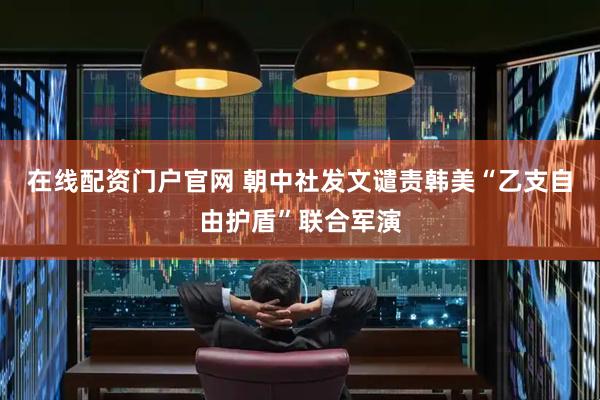 在线配资门户官网 朝中社发文谴责韩美“乙支自由护盾”联合军演