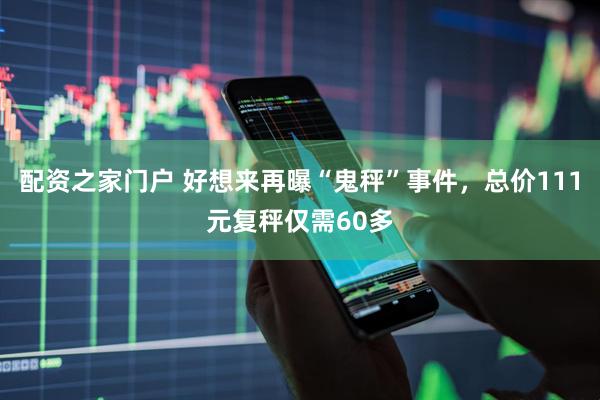 配资之家门户 好想来再曝“鬼秤”事件，总价111元复秤仅需60多