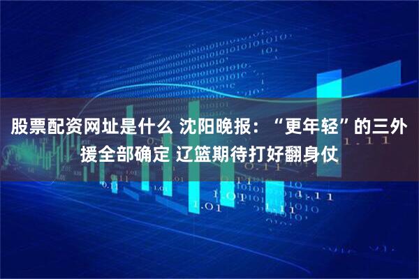 股票配资网址是什么 沈阳晚报：“更年轻”的三外援全部确定 辽篮期待打好翻身仗